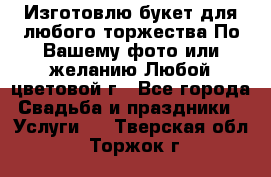 Изготовлю букет для любого торжества.По Вашему фото или желанию.Любой цветовой г - Все города Свадьба и праздники » Услуги   . Тверская обл.,Торжок г.